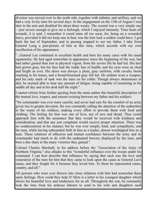 division was moved over to the north side, together with infantry and artillery, and we 
had a very lively time for several days. In the engagement on the 15th of August I was 
shot in the arm and disabled for about three weeks. The wound was a very simple one 
—just severe enough to give me a furlough, which I enjoyed intensely. Time heals all 
wounds, it is said. I remember it cured mine all too soon, for, being on a wounded 
leave, provided it did not keep one in bed, was the best luck a soldier could have. I got 
back the last of September, and in passing stopped to see my father. I take from 
General Long a pen-picture of him at this time, which accords with my own 
recollection of his appearance: 
"...General Lee continued in excellent health and bore his many cares with his usual 
equanimity. He had aged somewhat in appearance since the beginning of the war, but 
had rather gained than lost in physical vigour, from the severe life he had led. His hair 
had grown gray, but his face had the ruddy hue of health, and his eyes were as clear 
and bright as ever. His dress was always a plain, gray uniform, with cavalry boots 
reaching to his knees, and a broad-brimmed gray felt hat. He seldom wore a weapon, 
and his only mark of rank was the stars on his collar. Though always abstemious in 
diet, he seemed able to bear any amount of fatigue, being capable of remaining in his 
saddle all day and at his desk half the night." 
I cannot refrain from further quoting from the same author this beautiful description of 
the mutual love, respect, and esteem existing between my father and his soldiers: 
"No commander was ever more careful, and never had care for the comfort of an army 
given rise to greater devotion. He was constantly calling the attention of the authorities 
to the wants of his soldiers, making every effort to provide them with food and 
clothing. The feeling for him was one of love, not of awe and dread. They could 
approach him with the assurance that they would be received with kindness and 
consideration, and that any just complaint would receive proper attention. There was 
no condescension in his manner, but he was ever simple, kind, and sympathetic, and 
his men, while having unbounded faith in him as a leader, almost worshipped him as a 
man. These relations of affection and mutual confidence between the army and its 
commander had much to do with the undaunted bravery displayed by the men, and 
bore a due share in the many victories they gained." 
Colonel Charles Marshall, in his address before the "Association of the Army of 
Northern Virginia," also alludes to this "wonderful influence over the troops under his 
command. I can best describe that influence by saying that such was the love and 
veneration of the men for him that they came to look upon the cause as General Lee's 
cause, and they fought for it because they loved him. To them he represented cause, 
country, and all." 
All persons who were ever thrown into close relations with him had somewhat these 
same feelings. How could they help it? Here is a letter to his youngest daughter which 
shows his beautiful love and tenderness for us all. Throughout the war, he constantly 
took the time from his arduous labours to send to his wife and daughters such 
 