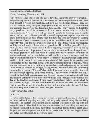 evidences of his affection for them: 
"Camp Petersburg, November 6, 1864. 
"My Precious Life: This is the first day I have had leisure to answer your letter. I 
enjoyed it very much at the time of its reception, and have enjoyed it since, but I have 
often thought of you in the meantime, and have seen you besides. Indeed, I may say, 
you are never out of my thoughts. I hope you think of me often, and if you could know 
how earnestly I desire your true happiness, how ardently I pray you may be directed to 
every good and saved from every evil, you would as sincerely strive for its 
accomplishment. Now in your youth you must be careful to discipline your thoughts, 
words, and actions. Habituate yourself to useful employment, regular improvement, 
and to the benefit of all those around your. You have had some opportunity of learning 
the rudiments of your education—not as good as I should have desired, but I am much 
cheered by the belief that you availed yourself of it—and I think you are now prepared 
by diligence and study to learn whatever you desire. Do not allow yourself to forget 
what you have spent so much time and labour acquiring, but increase it every day by 
extended application. I hope you will embrace in your studies all useful acquisitions. I 
was much pleased to hear that while at 'Bremo' you passed much of your time in 
reading and music. All accomplishments will enable you to give pleasure, and thus 
exert a wholesome influence. Never neglect the means of making yourself useful in the 
world. I think you will not have to complain of Rob again for neglecting your 
schoolmates. He has equipped himself with a new uniform from top to toe, and, with a 
new and handsome horse, is cultivating a marvellous beard and preparing for conquest. 
I went down on the lines to the right, Friday, beyond Rowanty Creek, and pitched my 
camp within six miles of Fitzhugh's last night. Rob came up and spent the night with 
me, and Fitzhugh appeared early in the morning. They rode with me till late that day. I 
visited the battlefield in that quarter, and General Hampton in describing it said there 
had not been during the war a more spirited charge than Fitzhugh's division made that 
day up the Boydton plank road, driving cavalry and infantry before him, in which he 
was stopped by night. I did not know before that his horse had been shot under him. 
Give a great deal of love to your dear mother, and kiss your sisters for me. Tell them 
they must keep well, not talk too much, and go to bed early. 
"Ever your devoted father, 
"R. E. Lee." 
He refers in this letter to his coming down near our command, and my brother's visit 
and mine to him. Everything was quiet, and we greatly enjoyed seeing him and being 
with him. The weather, too, was fine, and he seemed to delight in our ride with him 
along the lines. I didn't think I saw him but once more until everything was over and 
we met in Richmond. Some time before this, my mother, fearing for his health under 
the great amount of exposure and work he had to do, wrote to him and begged him to 
take better care of himself. In his reply, he says: 
 