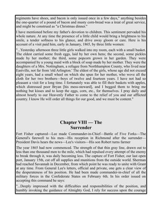 regiments have shoes, and bacon is only issued once in a few days," anything besides 
the one-quarter of a pound of bacon and musty corn-bread was a treat of great service, 
and might be construed as "a Christmas dinner." 
I have mentioned before my father's devotion to children. This sentiment pervaded his 
whole nature. At any time the presence of a little child would bring a brightness to his 
smile, a tender softness to his glance, and drive away gloom or care. Here is his 
account of a visit paid him, early in January, 1865, by three little women: 
"...Yesterday afternoon three little girls walked into my room, each with a small basket. 
The eldest carried some fresh eggs, laid by her own hens; the second, some pickles 
made by her mother; the third, some popcorn grown in her garden. They were 
accompanied by a young maid with a block of soap made by her mother. They were the 
daughters of a Mrs. Nottingham, a refugee from Northhampton County, who lived near 
Eastville, not far from 'old Arlington.' The eldest of the girls, whose age did not exceed 
eight years, had a small wheel on which she spun for her mother, who wove all the 
cloth for her two brothers—boys of twelve and fourteen years. I have not had so 
pleasant a visit for a long time. I fortunately was able to fill their baskets with apples, 
which distressed poor Bryan [his mess-steward], and I begged them to bring me 
nothing but kisses and to keep the eggs, corn, etc., for themselves. I pray daily and 
almost hourly to our Heavenly Father to come to the relief of you and our afflicted 
country. I know He will order all things for our good, and we must be content." 
Chapter VIII — The 
Surrender 
Fort Fisher captured—Lee made Commander-in-Chief—Battle of Five Forks—The 
General's farewell to his men—His reception in Richmond after the surrender— 
President Davis hears the news—Lee's visitors—His son Robert turns farmer 
The year 1865 had now commenced. The strength of that thin gray line, drawn out to 
less than one thousand men to the mile, which had repulsed every attempt of the enemy 
to break through it, was daily becoming less. The capture of Fort Fisher, our last open 
port, January 15th, cut off all supplies and munitions from the outside world. Sherman 
had reached Savannah in December, from which point he was ready to unite with Grant 
at any time. From General Lee's letters, official and private, one gets a clear view of 
the desperateness of his position. He had been made commander-in-chief of all the 
military forces in the Confederate States on February 6th. In his order issued on 
accepting this command he says: 
"...Deeply impressed with the difficulties and responsibilities of the position, and 
humbly invoking the guidance of Almighty God, I rely for success upon the courage 
 