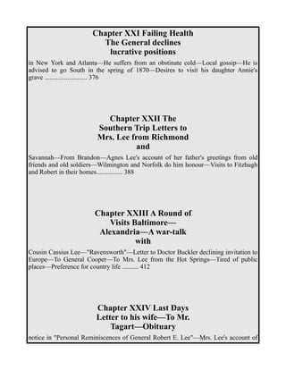 Chapter XXI Failing Health 
The General declines 
lucrative positions 
in New York and Atlanta—He suffers from an obstinate cold—Local gossip—He is 
advised to go South in the spring of 1870—Desires to visit his daughter Annie's 
grave .......................... 376 
Chapter XXII The 
Southern Trip Letters to 
Mrs. Lee from Richmond 
and 
Savannah—From Brandon—Agnes Lee's account of her father's greetings from old 
friends and old soldiers—Wilmington and Norfolk do him honour—Visits to Fitzhugh 
and Robert in their homes................ 388 
Chapter XXIII A Round of 
Visits Baltimore— 
Alexandria—A war-talk 
with 
Cousin Cassius Lee—"Ravensworth"—Letter to Doctor Buckler declining invitation to 
Europe—To General Cooper—To Mrs. Lee from the Hot Springs—Tired of public 
places—Preference for country life .......... 412 
Chapter XXIV Last Days 
Letter to his wife—To Mr. 
Tagart—Obituary 
notice in "Personal Reminiscences of General Robert E. Lee"—Mrs. Lee's account of 
 