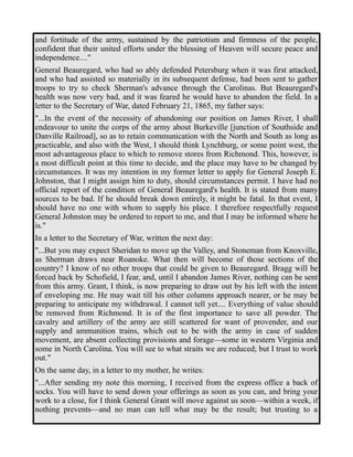 and fortitude of the army, sustained by the patriotism and firmness of the people, 
confident that their united efforts under the blessing of Heaven will secure peace and 
independence...." 
General Beauregard, who had so ably defended Petersburg when it was first attacked, 
and who had assisted so materially in its subsequent defense, had been sent to gather 
troops to try to check Sherman's advance through the Carolinas. But Beauregard's 
health was now very bad, and it was feared he would have to abandon the field. In a 
letter to the Secretary of War, dated February 21, 1865, my father says: 
"...In the event of the necessity of abandoning our position on James River, I shall 
endeavour to unite the corps of the army about Burkeville [junction of Southside and 
Danville Railroad], so as to retain communication with the North and South as long as 
practicable, and also with the West, I should think Lynchburg, or some point west, the 
most advantageous place to which to remove stores from Richmond. This, however, is 
a most difficult point at this time to decide, and the place may have to be changed by 
circumstances. It was my intention in my former letter to apply for General Joseph E. 
Johnston, that I might assign him to duty, should circumstances permit. I have had no 
official report of the condition of General Beauregard's health. It is stated from many 
sources to be bad. If he should break down entirely, it might be fatal. In that event, I 
should have no one with whom to supply his place. I therefore respectfully request 
General Johnston may be ordered to report to me, and that I may be informed where he 
is." 
In a letter to the Secretary of War, written the next day: 
"...But you may expect Sheridan to move up the Valley, and Stoneman from Knoxville, 
as Sherman draws near Roanoke. What then will become of those sections of the 
country? I know of no other troops that could be given to Beauregard. Bragg will be 
forced back by Schofield, I fear, and, until I abandon James River, nothing can be sent 
from this army. Grant, I think, is now preparing to draw out by his left with the intent 
of enveloping me. He may wait till his other columns approach nearer, or he may be 
preparing to anticipate my withdrawal. I cannot tell yet.... Everything of value should 
be removed from Richmond. It is of the first importance to save all powder. The 
cavalry and artillery of the army are still scattered for want of provender, and our 
supply and ammunition trains, which out to be with the army in case of sudden 
movement, are absent collecting provisions and forage—some in western Virginia and 
some in North Carolina. You will see to what straits we are reduced; but I trust to work 
out." 
On the same day, in a letter to my mother, he writes: 
"...After sending my note this morning, I received from the express office a back of 
socks. You will have to send down your offerings as soon as you can, and bring your 
work to a close, for I think General Grant will move against us soon—within a week, if 
nothing prevents—and no man can tell what may be the result; but trusting to a 
 