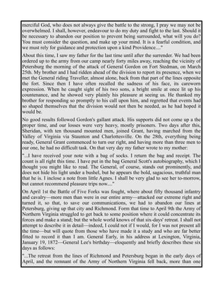 merciful God, who does not always give the battle to the strong, I pray we may not be 
overwhelmed. I shall, however, endeavour to do my duty and fight to the last. Should it 
be necessary to abandon our position to prevent being surrounded, what will you do? 
You must consider the question, and make up your mind. It is a fearful condition, and 
we must rely for guidance and protection upon a kind Providence...." 
About this time, I saw my father for the last time until after the surrender. We had been 
ordered up to the army from our camp nearly forty miles away, reaching the vicinity of 
Petersburg the morning of the attack of General Gordon on Fort Stedman, on March 
25th. My brother and I had ridden ahead of the division to report its presence, when we 
met the General riding Traveller, almost alone, back from that part of the lines opposite 
the fort. Since then I have often recalled the sadness of his face, its careworn 
expression. When he caught sight of his two sons, a bright smile at once lit up his 
countenance, and he showed very plainly his pleasure at seeing us. He thanked my 
brother for responding so promptly to his call upon him, and regretted that events had 
so shaped themselves that the division would not then be needed, as he had hoped it 
would be. 
No good results followed Gordon's gallant attack. His supports did not come up a the 
proper time, and our losses were very heavy, mostly prisoners. Two days after this, 
Sheridan, with ten thousand mounted men, joined Grant, having marched from the 
Valley of Virginia via Staunton and Charlottesville. On the 28th, everything being 
ready, General Grant commenced to turn our right, and having more than three men to 
our one, he had no difficult task. On that very day my father wrote to my mother: 
"...I have received your note with a bag of socks. I return the bag and receipt. The 
count is all right this time. I have put in the bag General Scott's autobiography, which I 
thought you might like to read. The General, of course, stands out prominently, and 
does not hide his light under a bushel, but he appears the bold, sagacious, truthful man 
that he is. I inclose a note from little Agnes. I shall be very glad to see her to-morrow, 
but cannot recommend pleasure trips now...." 
On April 1st the Battle of Five Forks was fought, where about fifty thousand infantry 
and cavalry—more men than were in our entire army—attacked our extreme right and 
turned it, so that, to save our communications, we had to abandon our lines at 
Petersburg, giving up that city and Richmond. Form that time to April 9th the Army of 
Northern Virginia struggled to get back to some position where it could concentrate its 
forces and make a stand; but the whole world knows of that six-days' retreat. I shall not 
attempt to describe it in detail—indeed, I could not if I would, for I was not present all 
the time—but will quote from those who have made it a study and who are far better 
fitted to record it than I am. General Early, in his address at Lexington, Virginia, 
January 19, 1872—General Lee's birthday—eloquently and briefly describes these six 
days as follows: 
"...The retreat from the lines of Richmond and Petersburg began in the early days of 
April, and the remnant of the Army of Northern Virginia fell back, more than one 
 