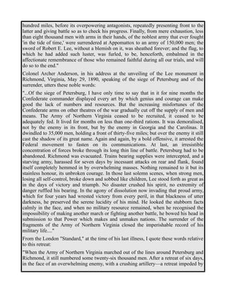 hundred miles, before its overpowering antagonists, repeatedly presenting front to the 
latter and giving battle so as to check his progress. Finally, from mere exhaustion, less 
than eight thousand men with arms in their hands, of the noblest army that ever fought 
'in the tide of time,' were surrendered at Appomattox to an army of 150,000 men; the 
sword of Robert E. Lee, without a blemish on it, was sheathed forever; and the flag, to 
which he had added such luster, was furled, to be, henceforth, embalmed in the 
affectionate remembrance of those who remained faithful during all our trials, and will 
do so to the end." 
Colonel Archer Anderson, in his address at the unveiling of the Lee monument in 
Richmond, Virginia, May 29, 1890, speaking of the siege of Petersburg and of the 
surrender, utters these noble words: 
"...Of the siege of Petersburg, I have only time to say that in it for nine months the 
Confederate commander displayed every art by which genius and courage can make 
good the lack of numbers and resources. But the increasing misfortunes of the 
Confederate arms on other theatres of the war gradually cut off the supply of men and 
means. The Army of Northern Virginia ceased to be recruited, it ceased to be 
adequately fed. It lived for months on less than one-third rations. It was demoralised, 
not by the enemy in its front, but by the enemy in Georgia and the Carolinas. It 
dwindled to 35,000 men, holding a front of thirty-five miles; but over the enemy it still 
cast the shadow of its great name. Again and again, by a bold offensive, it arrested the 
Federal movement to fasten on its communications. At last, an irresistible 
concentration of forces broke through its long thin line of battle. Petersburg had to be 
abandoned. Richmond was evacuated. Trains bearing supplies were intercepted, and a 
starving army, harassed for seven days by incessant attacks on rear and flank, found 
itself completely hemmed in by overwhelming masses. Nothing remained to it but its 
stainless honour, its unbroken courage. In those last solemn scenes, when strong men, 
losing all self-control, broke down and sobbed like children, Lee stood forth as great as 
in the days of victory and triumph. No disaster crushed his spirit, no extremity of 
danger ruffled his bearing. In the agony of dissolution now invading that proud army, 
which for four years had wrested victory from every peril, in that blackness of utter 
darkness, he preserved the serene lucidity of his mind. He looked the stubborn facts 
calmly in the face, and when no military resource remained, when he recognised the 
impossibility of making another march or fighting another battle, he bowed his head in 
submission to that Power which makes and unmakes nations. The surrender of the 
fragments of the Army of Northern Virginia closed the imperishable record of his 
military life...." 
From the London "Standard," at the time of his last illness, I quote these words relative 
to this retreat: 
"When the Army of Northern Virginia marched out of the lines around Petersburg and 
Richmond, it still numbered some twenty-six thousand men. After a retreat of six days, 
in the face of an overwhelming enemy, with a crushing artillery—a retreat impeded by 
 