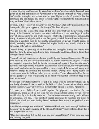 constant fighting and harassed by countless hordes of cavalry—eight thousand were 
given up by the capitulation at Appomattox Court House. Brilliant as were General 
Lee's earlier triumphs, we believe that he gave higher proofs of genius in his last 
campaign, and that hardly any of his victories were so honourable to himself and his 
army as that of his six-days' retreat." 
Swinton, in his "History of the Army of the Potomac," after justly praising its deeds, 
thus speaks of its great opponent, the Army of Northern Virginia: 
"Nor can there fail to arise the image of that other army that was the adversary of the 
Army of the Potomac, and—who that once looked upon it can ever forget it?—that 
array of tattered uniforms and bright muskets—that body of incomparable infantry, the 
Army of Northern Virginia, which, for four years, carried the revolt on its bayonets, 
opposing a constant front to the mighty concentration of power brought against it; 
which, receiving terrible blows, did not fail to give the like, and which, vital in all its 
parts, died only with its annihilation." 
General Long, in speaking of its hardships and struggles during the retreat, thus 
describes how the army looked up to their commander and trusted him to bring them 
through all their troubles: 
"General Lee had never appeared more grandly heroic than on this occasion. All eyes 
were raised to him for a deliverance which no human seemed able to give. He alone 
was expected to provide food for the starving army and rescue it from the attacks of a 
powerful and eager enemy. Under the accumulation of difficulties, his courage seemed 
to expand, and wherever he appeared his presence inspired the weak and weary with 
renewed energy to continue the toilsome march. During these trying scenes his 
countenance wore its habitual calm, grave expression. Those who watched his face to 
catch a glimpse of what was passing in his mind could gather thence no trace of his 
inner sentiments." 
No one can tell what he suffered. He did in all things what he considered right. Self he 
absolutely abandoned. As he said, so he believed, that "human virtue should equal 
human calamity." A day or two before the surrender, he said to General Pendleton: 
"...I have never believed we could, against the gigantic combination for our 
subjugation, make good in the long run our independence unless foreign powers 
should, directly or indirectly, assist us.... But such considerations really made with me 
no difference. We had, I was satisfied, sacred principles to maintain and rights to 
defend, for which we were in duty bound to do our best, even if we perished in the 
endeavour." 
After his last attempt was made with Gordon and Fitz Lee to break through the lines of 
the enemy in the early morning of the 9th, and Colonel Veneble informed him that it 
was not possible, he said: 
"Then there is nothing left me but to go and see General Grant." When some one near 
him, hearing this, said: 
 