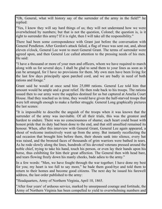 "Oh, General, what will history say of the surrender of the army in the field?" he 
replied: 
"Yes, I know they will say hard things of us; they will not understand how we were 
overwhelmed by numbers; but that is not the question, Colonel; the question is, is it 
right to surrender this army? If it is right, then I will take all the responsibility." 
There had been some correspondence with Grant just before the conversation with 
General Pendleton. After Gordon's attack failed, a flag of truce was sent out, and, about 
eleven o'clock, General Lee went to meet General Grant. The terms of surrender were 
agreed upon, and then General Lee called attention to the pressing needs of his men. 
He said: 
"I have a thousand or more of your men and officers, whom we have required to march 
along with us for several days. I shall be glad to send them to your lines as soon as it 
can be arranged, for I have no provisions for them. My own men have been living for 
the last few days principally upon parched cord, and we are badly in need of both 
rations and forage." 
Grant said he would at once send him 25,000 rations. General Lee told him that 
amount would be ample and a great relief. He then rode back to his troops. The rations 
issued then to our army were the supplies destined for us but captured at Amelia Court 
House. Had they reached us in time, they would have given the half-starved troops that 
were left strength enough to make a further struggle. General Long graphically pictures 
the last scenes: 
"It is impossible to describe the anguish of the troops when it was known that the 
surrender of the army was inevitable. Of all their trials, this was the greatest and 
hardest to endure. There was no consciousness of shame; each heart could boast with 
honest pride that its duty had been done to the end, and that still unsullied remained its 
honour. When, after this interview with General Grant, General Lee again appeared, a 
shout of welcome instinctively went up from the army. But instantly recollecting the 
sad occasion that brought him before them, their shouts sank into silence, every hat 
was raised, and the bronzed faces of thousands of grim warriors were bathed in tears. 
As he rode slowly along the lines, hundreds of his devoted veterans pressed around the 
noble chief, trying to take his hand, touch his person, or even lay their hands upon his 
horse, thus exhibiting for him their great affection. The General then with head bare, 
and tears flowing freely down his manly cheeks, bade adieu to the army." 
In a few words: "Men, we have fought through the war together; I have done my best 
for you; my heart is too full to say more," he bade them good-bye and told them to 
return to their homes and become good citizens. The next day he issued his farewell 
address, the last order published to the army: 
"Headquarters, Army of Northern Virginia, April 10, 1865. 
"After four years' of arduous service, marked by unsurpassed courage and fortitude, the 
Army of Northern Virginia has been compelled to yield to overwhelming numbers and 
 