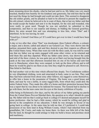 tears streaming down his cheeks, what he had just said to us. My father was very much 
touched, thanked him heartily for his kindness and generosity, but told him that he did 
not need the things he had brought and could not take them. This seemed to disappoint 
the old soldier greatly, and he pleaded so hard to be allowed to present the supplies to 
his old colonel, whom he believed to be in want of them, that at last my father said that 
he would accept the basket and sent it to the hospital, for the sick and wounded, who 
were really in great need. Though he was not satisfied, he submitted to this 
compromise, and then to our surprise and dismay, in bidding the General good-bye, 
threw his arms around him and was attempting to kiss him, when "Dan" and I 
interfered. As he was leaving, he said: 
"Good-bye, Colonel! God bless ye! If I could have got over in time I would have been 
with ye!" 
A day or two after that, when "Dan" was doorkeeper, three Federal officers, a colonel, 
a major, and a doctor, called and asked to see General Lee. They were shown into the 
parlour, presented their cards, and said they desired to pay their respects as officers of 
the United States Army. When Dan went out with the three cards, he was told by some 
one that my father was up stairs engaged with some other visitor, so he returned and 
told them this and they departed. When my father came down, was shown the cards 
and told of the three visitors, he was quite put out at Dan's not having brought him the 
cards at the time and that afternoon mounted him on one of his horses and sent him 
over to Manchester, where they were camped, to look up the three officers and to tell 
them he would be glad to see them at any time they might be pleased to call. However, 
Dan failed to find them. 
He had another visit at this time which affected him deeply. Two Confederate soldiers 
in very dilapidated clothing, worn and emaciated in body, came to see him. They said 
they had been selected from about sixty other fellows, too ragged to come themselves, 
to offer him a home in the mountains of Virginia. The home was a good house and 
farm, and near by was a defile, in some rugged hills, from which they could defy the 
entire Federal Army. They made this offer of a home and their protection because there 
was a report that he was about to be indicted for treason. The General had to decline to 
go with them, but the tears came into his eyes at this hearty exhibition of loyalty. 
After being in Richmond a few days, and by the advice of my father getting my parole 
from the United States Provost Marshal there, the question as to what I should do came 
up. My father told me that I could go back to college if I desired and prepare myself for 
some profession—that he had a little money which he would be willing and glad to 
devote to the completion of my education. I think he was strongly in favour of my 
going back to college. At the same time he told me that, if I preferred it, I could take 
possession of my farm land in King William County, which I had inherited from my 
grandfather, Mr. Custis, and make my home there. As there was little left of the farm 
but the land, he thought he could arrange to help me build a house and purchase stock 
and machinery. 
 