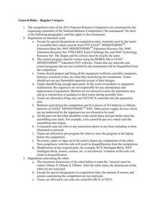 General Rules – Regular Category
1. The competition rules of the 2012 National Robotics Competition are constituted by the
organizing committee of the National Robotics Competition ("the tournament" for short
in the following paragraphs), and they apply to the tournament.
2. Regulations on materials used:
a. Except for special designations in competition rules, materials used by the teams
to assemble their robots must be from 9797 LEGO©
MINDSTORMSTM
Education Base Set, 9695 MINDSTORMSTM
Education Resource Set, 9648
Education Resource Set, 9794 LMFS Team Challenge Set, and 9649 Technology
Resource Set. The shapes and the colours must be exactly the same.
b. The control program must be written using the ROBOLAB or LEGO©
MINDSTORMSTM
Education NXT software. Teams that use materials and
control programs that are not certified by the tournament will be disqualified from
the competition.
c. Teams should prepare and bring all the equipment (software, portable computers,
batteries, extension wires, etc.) that they need during the tournament. Teams
should not use any flammable materials as part of their designs.
d. Teams should bring enough spare parts. In the event of accidents or equipment
malfunction, the organisers are not responsible for any maintenance and
replacement of equipment. Mentors are not allowed to enter the quarantine area
and give instructions or guidance to their teams during assembly time.
e. Teams are allowed to bring only one NXT/RCX controller into the quarantine
area.
f. Batteries used during the competition can be 6 pieces of AA batteries or lithium
batteries of LEGO©
MINDSTORMSTM
NXT. Other power supply devices which
are not authorised by the organisers are not allowed to be used.
g. All the parts for the robot should be in the initial states (not pre-built) when the
assembling time starts. For example, a tire cannot be put on a wheel until the
assembling time begins.
h. Contestants may not refer to any instruction sheets in any form including written,
illustrated or pictorial.
i. Teams are allowed to pre-program the robot or store the program in the laptop
before the competition.
j. No screws, glues or tapes are to be used to fasten any components of the robot.
Non-compliance with this rule will result in disqualification from the competition.
k. Modification of any original parts, for example, RCX Intelligent Brick, NXT
Intelligent Brick, motors, sensors, etc. is not allowed. Violation of this rule will
result in disqualification.
3. Regulations concerning the robot:
a. The maximum dimensions of the robot before it starts the "mission' must be
within 250mm X 250mm X 250mm. After the robot starts, the dimensions of the
robot are not restricted.
b. Except for special designations in competition rules, the amount of motors and
sensors used during the competition are not restricted.
c. Teams are allowed to use only one controller (RCX or NXT).
 