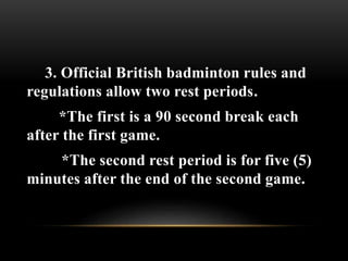 3. Official British badminton rules and
regulations allow two rest periods.
*The first is a 90 second break each
after the first game.
*The second rest period is for five (5)
minutes after the end of the second game.
 