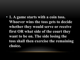 • 1. A game starts with a coin toss.
Whoever wins the toss gets to decide
whether they would serve or receive
first OR what side of the court they
want to be on. The side losing the
toss shall then exercise the remaining
choice.
 