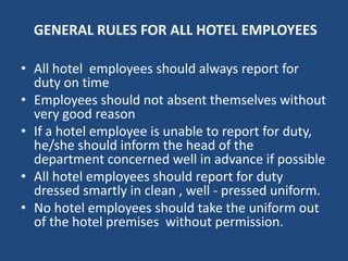 GENERAL RULES FOR ALL HOTEL EMPLOYEES
• All hotel employees should always report for
duty on time
• Employees should not absent themselves without
very good reason
• If a hotel employee is unable to report for duty,
he/she should inform the head of the
department concerned well in advance if possible
• All hotel employees should report for duty
dressed smartly in clean , well - pressed uniform.
• No hotel employees should take the uniform out
of the hotel premises without permission.
 