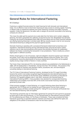 Published: 01:11 AM, 11 October 2020
https://dailyasianage.com/news/244038/general-rules-for-international-factoring
General Rules for International Factoring
M S Siddiqui
Factoring is a global financial product for trade financing for both domestic and international
trade. It is an effective mean of short-term financing for easy access to working capital. Factoring
is offered under an agreement between the Factor (factoring company) and seller (Factoree,
supplier). Under the agreement, the seller sells or assigns its accounts receivable to the factoring
company at a discount.
This mean the seller get the payment at an early date from the factor and in certain categories
factoring, the factor guarantees the collection of payment at own risk. Bangladesh has domestic
Factoring rule issued by Bangladesh Bank (BB) and some Bank and non-bank financial institutes
are offering factoring financing in a limited scale. BB has recently issued a rule for non-recourse
international factoring to safeguard the payment against exports.
Domestic factoring is operating with a procedural framework determined by local laws and
regulations. International factoring serving international trade using the two-factor system
requires a set of rules and procedures which govern the activities and basis for cooperation
between two factors conducting the transaction in two jurisdictions. There is hardly any uniform
legal system in different countries.
Parties should agree on rule of business, right and obligation should be agreed upon between
the parties. Such rules may be established bilaterally between those two parties, this is very
cumbersome, hence the great benefit of having an agreed set of rules which can be applied
rapidly among a large number of factors in many countries.
The Factor Chain International (FCI), the factoring network was established in the Netherlands in
1968, with its headquarters in Amsterdam, having more than 100 members. The purpose of the
FCI is to provide its members with standard criteria, procedures, law, and technological
consulting relating to international factoring.
The FCI Code of International Factoring Customs, developed by the FCI Legal Committee,
became the world's most widely recognized legal framework for international factoring and
served as the prime example for the final text of the UNIDROIT Convention of International
Factoring. FCI regularly updated code in July 2002, renamed it the General Rules for
International Factoring (GRIF). It has provided a new standard for correspondent factoring
relationships and probably more than 80% of the world cross-border factoring volumes are
governed by those rules.
If that company engages in import factoring, or in export factoring where direct factoring is
appropriate, the FCI Rules are not needed as such Rules govern the two-factor system.
Factoring company will likely consider joining FCI. Taking FCI as an example will illustrate how
the international factoring rules are applied.
The factoring companies sign an 'Inter-factor agreement' for joining FCI and commit to governed
by three sets of rules and procedures: (1) The General Rules for International Factoring (GRIF),
(2) The edifactoring.com Rules, (3) The Rules of Arbitration. These rules constitute the basic
framework governing co-operation between members and these rules defined the rights and
obligations of the parties to transactions under the two factor system.
 