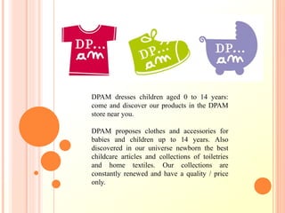 DPAM dresses children aged 0 to 14 years:
come and discover our products in the DPAM
store near you.
DPAM proposes clothes and accessories for
babies and children up to 14 years. Also
discovered in our universe newborn the best
childcare articles and collections of toiletries
and home textiles. Our collections are
constantly renewed and have a quality / price
only.
 