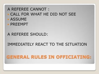 GENERAL RULES IN OFFICIATING:
A REFEREE CANNOT :
 CALL FOR WHAT HE DID NOT SEE
 ASSUME
 PREEMPT
A REFEREE SHOULD:
IMMEDIATELY REACT TO THE SITUATION
 
