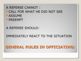 A REFEREE CANNOT :
CALL FOR WHAT HE DID NOT SEE
ASSUME
PREEMPT
A REFEREE SHOULD:
IMMEDIATELY REACT TO THE SITUATION

GENERAL RULES IN OFFICIATING:

 