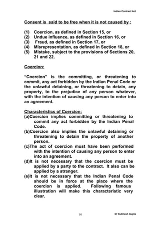 Indian Contract Act



Consent is said to be free when it is not caused by :

(1)   Coercion, as defined in Section 15, or
(2)   Undue influence, as defined in Section 16, or
(3)    Fraud, as defined in Section 17, or
(4)   Misrepresentation, as defined in Section 18, or
(5)   Mistake, subject to the provisions of Sections 20,
      21 and 22.

Coercion:

“Coercion” is the committing, or threatening to
commit, any act forbidden by the Indian Penal Code or
the unlawful detaining, or threatening to detain, any
property, to the prejudice of any person whatever,
with the intention of causing any person to enter into
an agreement.

Characteristics of Coercion:
(a)Coercion implies committing or threatening to
      commit any act forbidden by the Indian Penal
      Code.
(b)Coercion also implies the unlawful detaining or
      threatening to detain the property of another
      person.
(c)The act of coercion must have been performed
      with the intention of causing any person to enter
      into an agreement.
(d)It is not necessary that the coercion must be
      applied by a party to the contract. It also can be
      applied by a stranger.
(e)It is not necessary that the Indian Penal Code
      should be in force at the place where the
      coercion is applied.        Following famous
      illustration will make this characteristic very
      clear.



                            14                Dr Subhash Gupta
 