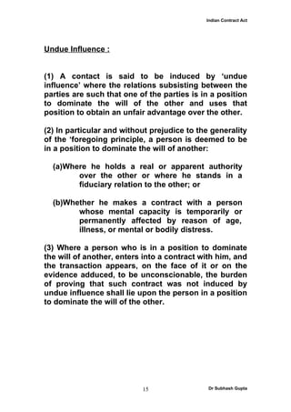 Indian Contract Act




Undue Influence :


(1) A contact is said to be induced by ‘undue
influence’ where the relations subsisting between the
parties are such that one of the parties is in a position
to dominate the will of the other and uses that
position to obtain an unfair advantage over the other.

(2) In particular and without prejudice to the generality
of the ‘foregoing principle, a person is deemed to be
in a position to dominate the will of another:

  (a)Where he holds a real or apparent authority
        over the other or where he stands in a
        fiduciary relation to the other; or

  (b)Whether he makes a contract with a person
        whose mental capacity is temporarily or
        permanently affected by reason of age,
        illness, or mental or bodily distress.

(3) Where a person who is in a position to dominate
the will of another, enters into a contract with him, and
the transaction appears, on the face of it or on the
evidence adduced, to be unconscionable, the burden
of proving that such contract was not induced by
undue influence shall lie upon the person in a position
to dominate the will of the other.




                           15                 Dr Subhash Gupta
 