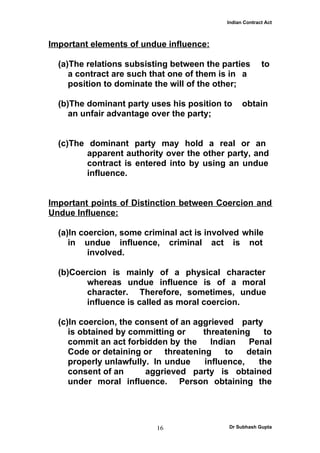 Indian Contract Act



Important elements of undue influence:

  (a)The relations subsisting between the parties        to
     a contract are such that one of them is in a
     position to dominate the will of the other;

  (b)The dominant party uses his position to     obtain
     an unfair advantage over the party;


  (c)The dominant party may hold a real or an
         apparent authority over the other party, and
         contract is entered into by using an undue
         influence.


Important points of Distinction between Coercion and
Undue Influence:

  (a)In coercion, some criminal act is involved while
     in undue influence, criminal act is not
          involved.

  (b)Coercion is mainly of a physical character
         whereas undue influence is of a moral
         character. Therefore, sometimes, undue
         influence is called as moral coercion.

  (c)In coercion, the consent of an aggrieved party
     is obtained by committing or     threatening    to
     commit an act forbidden by the     Indian   Penal
     Code or detaining or threatening       to   detain
     properly unlawfully. In undue    influence,    the
     consent of an      aggrieved party is obtained
     under moral influence. Person obtaining the




                          16                Dr Subhash Gupta
 