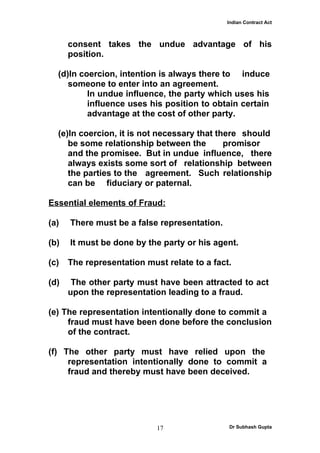 Indian Contract Act



      consent takes the undue advantage of his
      position.

  (d)In coercion, intention is always there to induce
     someone to enter into an agreement.
          In undue influence, the party which uses his
          influence uses his position to obtain certain
          advantage at the cost of other party.

  (e)In coercion, it is not necessary that there should
     be some relationship between the        promisor
     and the promisee. But in undue influence, there
     always exists some sort of relationship between
     the parties to the agreement. Such relationship
     can be fiduciary or paternal.

Essential elements of Fraud:

(a)   There must be a false representation.

(b)   It must be done by the party or his agent.

(c)   The representation must relate to a fact.

(d)    The other party must have been attracted to act
      upon the representation leading to a fraud.

(e) The representation intentionally done to commit a
     fraud must have been done before the conclusion
     of the contract.

(f) The other party must have relied upon the
     representation intentionally done to commit a
     fraud and thereby must have been deceived.




                            17                Dr Subhash Gupta
 