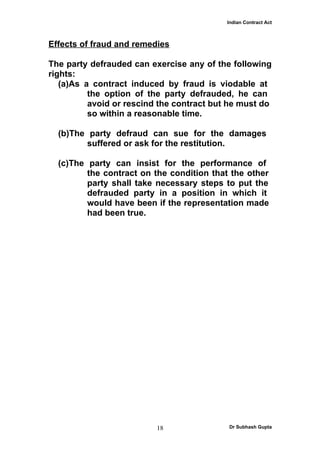 Indian Contract Act



Effects of fraud and remedies

The party defrauded can exercise any of the following
rights:
   (a)As a contract induced by fraud is viodable at
          the option of the party defrauded, he can
          avoid or rescind the contract but he must do
          so within a reasonable time.

  (b)The party defraud can sue for the damages
         suffered or ask for the restitution.

  (c)The party can insist for the performance of
         the contract on the condition that the other
         party shall take necessary steps to put the
         defrauded party in a position in which it
         would have been if the representation made
         had been true.




                          18               Dr Subhash Gupta
 