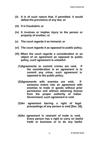 Indian Contract Act




(ii)   It is of such nature that, if permitted, it would
       defeat the provisions of any law; or

(iii) It is fraudulent; or

(iv) It involves or implies injury to the person or
     property of another; or

(v)    The court regards it as immoral; or

(vi) The court regards it as opposed to public policy.

(VI) When the court regards a consideration or an
     object of an agreement as opposed to public
     policy, such agreement is unlawful:

   (1)Agreements to commit crimes are void. If
          the consideration is an agreement is to
          commit any crime, such agreement is
          opposed to the public policy.

   (2)Agreements with enemies are void.         If
          someone enters into an agreement with
          enemies to trade in goods without prior
          permission and without obtaining license
          from the proper authority of Indian
          Government, such agreement is void.

   (3)An   agreement barring a right of legal
           proceedings of any person is void [Sec. 28].


   (4)An agreement is restraint of trade is void.
         Every person has a right to carry on lawful
         trade or business or to do any lawful



                             21               Dr Subhash Gupta
 