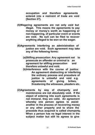 Indian Contract Act



      occupation and therefore agreements
      entered into a restraint of trade are void
      [Section 27].

(5)Wagering agreements are not only void but
      illegal. This means the agreements to pay
      money or money’s worth as happening or
      non-happening, of particular event or events
      are void. No suit can be filed to recover
      anything alleged to be won on the wager.

(6)Agreements interfering an administration of
       justice are void. Such agreement may take
       any of the following forms:

    (a)Stifling prosecution: Any agreement not to
       prosecute an offender or criminal is an
       agreement for stifling prosecution     and
       therefore unlawful and void.
    (b)Interference with the course of justice:
             An agreement obstructing or interfering
             the ordinary process and procedure of
             justice is unlawful and void e.g.
             agreements     of   giving    bribes,
             threatening the witnesses, pleaders etc.

(2)Agreements by way of champerty and
       maintenance are not absolutely void. If the
       object of entering into such agreements is
       not immoral, they are valid. An agreement
       whereby one person agrees to assist
       another in the process of recovering money
       or any other property and to share the
       proceeds thus acquired is called champerty.
       When a person has no legal interest in the
       subject matter but still he agrees to give



                        22                Dr Subhash Gupta
 