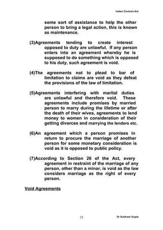 Indian Contract Act



         some sort of assistance to help the other
         person to bring a legal action, this is known
         as maintenance.

  (3)Agreements tending to create interest
         opposed to duty are unlawful. If any person
         enters into an agreement whereby he is
         supposed to do something which is opposed
         to his duty, such agreement is void.

  (4)The agreements not to plead to bar of
        limitation to claims are void as they defeat
        the provisions of the law of limitation.

  (5)Agreements interfering with marital duties
         are unlawful and therefore void. These
         agreements include promises by married
         person to marry during the lifetime or after
         the death of their wives, agreements to lend
         money to women in consideration of their
         getting divorces and marrying the lenders etc.

  (6)An agreement which a person promises in
        return to procure the marriage of another
        person for some monetary consideration is
        void as it is opposed to public policy.

  (7)According to Section 26 of the Act, every
         agreement in restraint of the marriage of any
         person, other than a minor, is void as the law
         considers marriage as the right of every
         person.

Void Agreements




                          23                Dr Subhash Gupta
 