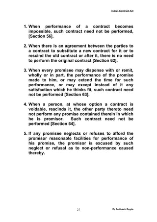 Indian Contract Act




1. When performance of a contract becomes
   impossible, such contract need not be performed,
   [Section 56].

2. When there is an agreement between the parties to
   a contract to substitute a new contract for it or to
   rescind the old contract or after it, there is no need
   to perform the original contract [Section 62].

3. When every promisee may dispense with or remit,
   wholly or in part, the performance of the promise
   made to him, or may extend the time for such
   performance, or may except instead of it any
   satisfaction which he thinks fit, such contract need
   not be performed [Section 63].

4. When a person, at whose option a contract is
   voidable, rescinds it, the other party thereto need
   not perform any promise contained therein in which
   he is promisor.      Such contract need not be
   performed [Section 64].

5. If any promisee neglects or refuses to afford the
   promisor reasonable facilities for performance of
   his promise, the promisor is excused by such
   neglect or refusal as to non-performance caused
   thereby.




                           27                 Dr Subhash Gupta
 