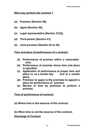 Indian Contract Act



Who may perform the contract ?


(a)   Promisor [Section 40].

(b) Agent [Section 40].

(c)   Legal representative [Section 37(2)].

(d) Third person [Section 41].

(e)   Joint promisor [Section 42 to 44].

Time and place of performance of a contract:

  (a) Performance of promise within a reasonable
         time.
  (b) Performance of promise where time and place
      is specified.
  (c) Application of performance at proper time and
      place i.e. on a certain day  and at a certain
      place.
  (d) Promisor to apply to the promisee to appoint a
      place for performance of promise.
  (e) Manner or time by promisee to perform a
      promise.

Time of performance of contract:


(a) Where time is the essence of the contract.


(b) When time is not the essence of the contract.
Discharge of Contract


                            28                Dr Subhash Gupta
 