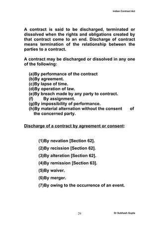 Indian Contract Act




A contract is said to be discharged, terminated or
dissolved when the rights and obligations created by
that contract come to an end. Discharge of contract
means termination of the relationship between the
parties to a contract.

A contract may be discharged or dissolved in any one
of the following:

  (a)By performance of the contract
  (b)By agreement.
  (c)By lapse of time.
  (d)By operation of law.
  (e)By breach made by any party to contract.
  (f)      By assignment.
  (g)By impossibility of performance.
  (h)By material alternation without the consent         of
      the concerned party.

Discharge of a contract by agreement or consent:


      (1)By novation [Section 62].
      (2)By recission [Section 62].
      (3)By alteration [Section 62].
      (4)By remission [Section 63].
      (5)By waiver.
      (6)By merger.
      (7)By owing to the occurrence of an event.




                          29                Dr Subhash Gupta
 