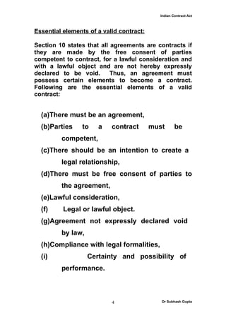 Indian Contract Act



Essential elements of a valid contract:

Section 10 states that all agreements are contracts if
they are made by the free consent of parties
competent to contract, for a lawful consideration and
with a lawful object and are not hereby expressly
declared to be void.       Thus, an agreement must
possess certain elements to become a contract.
Following are the essential elements of a valid
contract:


  (a)There must be an agreement,
  (b)Parties    to    a    contract       must      be
         competent,
  (c)There should be an intention to create a
         legal relationship,
  (d)There must be free consent of parties to
         the agreement,
  (e)Lawful consideration,
  (f)     Legal or lawful object.
  (g)Agreement not expressly declared void
         by law,
  (h)Compliance with legal formalities,
  (i)              Certainty and possibility of
         performance.



                           4                 Dr Subhash Gupta
 