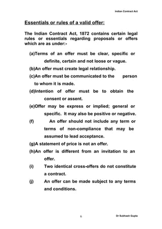 Indian Contract Act



Essentials or rules of a valid offer:

The Indian Contract Act, 1872 contains certain legal
rules or essentials regarding proposals or offers
which are as under:-

  (a)Terms of an offer must be clear, specific or
            definite, certain and not loose or vague.
  (b)An offer must create legal relationship.
  (c)An offer must be communicated to the            person
        to whom it is made.
  (d)Intention of offer must be to obtain the
            consent or assent.
  (e)Offer may be express or implied; general or
            specific. It may also be positive or negative.
  (f)          An offer should not include any term or
            terms of non-compliance that may be
            assumed to lead acceptance.
  (g)A statement of price is not an offer.
  (h)An offer is different from an invitation to an
            offer.
  (i)       Two identical cross-offers do not constitute
            a contract.
  (j)       An offer can be made subject to any terms
            and conditions.




                              6                 Dr Subhash Gupta
 