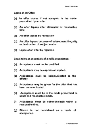 Indian Contract Act



Lapse of an Offer:

(a) An offer lapses if not accepted in the mode
     prescribed by an offer

(b) An offer lapses after stipulated or reasonable
    time

(c)   An offer lapses by revocation

(d) An offer lapses because of subsequent illegality
    or destruction of subject matter

(e)   Lapse of an offer by rejection


Legal rules or essentials of a valid acceptance:

(a)   Acceptance must not be qualified.

(b) Acceptance may be express or implied.

(c)   Acceptance must be communicated to the
      offeror.

(d) Acceptance may be given for the offer that has
    been communicated.

(e)    Acceptance must be in the mode prescribed or
      usual and reasonable mode.

(f)   Acceptance must be communicated within a
      reasonable time.

(g) Silence is not considered as a mode of
    acceptance.



                            7                Dr Subhash Gupta
 