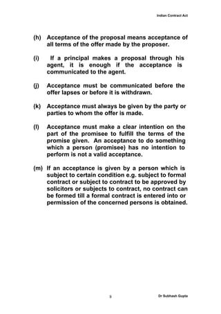 Indian Contract Act




(h) Acceptance of the proposal means acceptance of
    all terms of the offer made by the proposer.

(i)    If a principal makes a proposal through his
      agent, it is enough if the acceptance is
      communicated to the agent.

(j)   Acceptance must be communicated before the
      offer lapses or before it is withdrawn.

(k)   Acceptance must always be given by the party or
      parties to whom the offer is made.

(l)   Acceptance must make a clear intention on the
      part of the promisee to fulfill the terms of the
      promise given. An acceptance to do something
      which a person (promisee) has no intention to
      perform is not a valid acceptance.

(m) If an acceptance is given by a person which is
    subject to certain condition e.g. subject to formal
    contract or subject to contract to be approved by
    solicitors or subjects to contract, no contract can
    be formed till a formal contract is entered into or
    permission of the concerned persons is obtained.




                           8                Dr Subhash Gupta
 