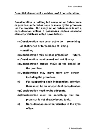 Indian Contract Act



Essential elements of a valid or lawful consideration:


Consideration is nothing but some act or forbearance
or promise, suffered or done or made by the promisee
for the promise. But every act or forbearance is not a
consideration unless it possesses certain essential
elements which are noted down below:-

  (a)Consideration may be an act to do      something
        or abstinence or forbearance of doing
        something.
  (b)Consideration may be past, present or            future.
  (c)Consideration must be real and not illusory.
  (d)Consideration should move at the desire of
            the promisor.
  (e)Consideration may move from any person
            including the prormisee.
  (f)       For supporting each independent promise,
            there must be an independent consideration.
  (g)Consideration need not be adequate.
  (h)Consideration must be something that the
            promisor is not already bound to do.
  (i)       Consideration must be valuable in the eyes
            of law.




                             9                  Dr Subhash Gupta
 