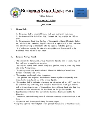 Talakag, Bukidnon
(INTRAMURALS 2016)
QUIZ BOWL
I. General Rules
1. The contest shall be consist of 6 teams. Each team must have 5 participants.
2. The Contest will be divided into three (3) rounds: the Easy, Average and Difficult
round.
3. The contestants should be at the place of the competition fifteen (15) minutes before
the scheduled time. Immediate disqualification will be implemented to those contestants
who failed to show up to (10) minutes after the supposed start of the quiz bee.
4. Clarifications regarding the rules of the competition shall be entertained by the
Committee before the start of the Contest.
II. Easy and Average Rounds
1. The contestant for the Easy and Average Round shall be in the form of a team. They will
help each other in answering the questions.
2. The Easy and Average round consists twenty (20) questions, ten (10) for the Easy round
also for the Average round.
3. The coverage of the quiz includes General Information including Current Events,
Science, Mathematics and Sports.
4. The questions are alternately given by category.
5. Each questions shall be given a predetermined number of points corresponding to its
round. For the easy, 1 point and for the average 2 points.
6. The questions shall be read twice. Afterwards, the quiz master will say “GO”, only then
the contestants may start writing their answer on the illustration boards given to them
and, at the same time, the start of the countdown timer. All teams should raise their pens
and show their final answers after the time allotted for the specified question.
7. Each team must write their final answer to the illustration boards provided by the
Committee
8. Misbehavior of a team during contest is a sufficient condition for disqualification of this
team.
9. No questions shall be entertained during the contest proper.
10. Top three (3) teams with the highest scores gathered shall advance to the difficult round.
BUKIDNON STATE UNIVERSITY ASpecial
Place for
Teaching and
Learning
TALAKAG EXTENSION CAMPUS
 