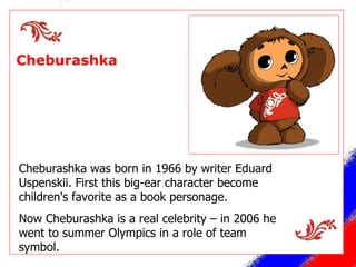 Cheburashka  Cheburashka was born in 1966 by writer Eduard Uspenskii. First this big-ear character become children's favorite as a book personage . Now Cheburashka is a real celebrity – in 2006 he went to summer Olympics in a role of team symbol. 