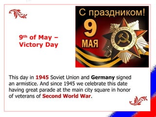 This day in  1945  Soviet Union and  Germany  signed an armistice. And since 1945 we celebrate this date having great parade at the main city square in honor of veterans of  Second World War . 9 th  of May – Victory Day 