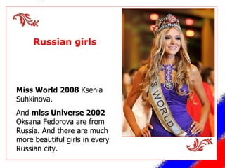 Russian girls Miss World 2008  Ksenia Suhkinova. And  miss Universe 2002  Oksana Fedorova are from Russia. And there are much more beautiful girls in every Russian city. 