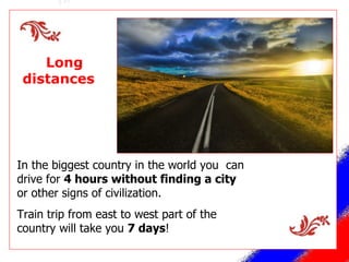 Long  distances  In the biggest country in the world you  can drive for  4 hours without finding a city  or other signs of civilization. Train trip from east to west part of the country will take you  7 days ! 