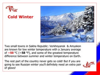 Cold Winter Two small towns in Sakha Republic:  Verkhoyansk  & Amyakon are known for low winter temperature with a January average of  −50  °C ( −58  °F),  and some of the greatest temperature difference between summer and winter temperature on Earth. The rest part of the country never gets so cold! But if you are going to see Russian winter you'll definitely need   an extra pair of glows! 