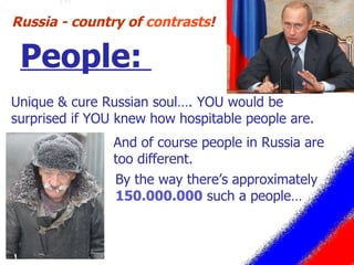 Unique & cure Russian soul…. YOU would be surprised if YOU knew how hospitable people are. Russia - country of  contrasts ! People:  By the way there’s approximately  150.000.000  such a people…  And of course people in Russia are too different. 
