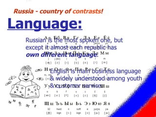 Russian is the most spoken one, but except it almost each republic has  own different language .  Russia - country of  contrasts ! Language: English is main business language & widely understood among youth & customer service.  