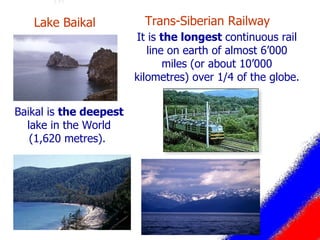 Trans-Siberian Railway  It is  the longest  continuous rail line on earth of almost 6’000 miles (or about 10’000 kilometres) over 1/4 of the globe. Baikal is  the deepest  lake in the World (1,620 metres).  Lake Baikal  
