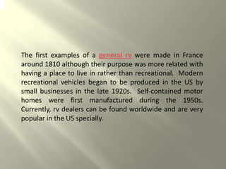 The first examples of a general rv were made in France
around 1810 although their purpose was more related with
having a place to live in rather than recreational. Modern
recreational vehicles began to be produced in the US by
small businesses in the late 1920s. Self-contained motor
homes were first manufactured during the 1950s.
Currently, rv dealers can be found worldwide and are very
popular in the US specially.
 