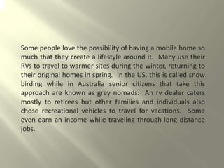 Some people love the possibility of having a mobile home so
much that they create a lifestyle around it. Many use their
RVs to travel to warmer sites during the winter, returning to
their original homes in spring. In the US, this is called snow
birding while in Australia senior citizens that take this
approach are known as grey nomads. An rv dealer caters
mostly to retirees but other families and individuals also
chose recreational vehicles to travel for vacations. Some
even earn an income while traveling through long distance
jobs.
 