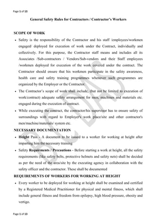 Page 1 of 13
Page 1 of 13
General Safety Rules for Contractors / Contractor’s Workers
SCOPE OF WORK
 Safety is the responsibility of the Contractor and his staff /employees/workmen
engaged/ deployed for execution of work under the Contract, individually and
collectively. For this purpose, the Contractor staff means and includes all its
Associates /Sub-contractors / Vendors/Sub-vendors and their Staff employees
/workmen deployed for execution of the work covered under the contract. The
Contractor should ensure that his workmen participate in the safety awareness,
health care and safety training programmes whenever such programmes are
organized by the Employer or the Contractor.
 The Contractor’s scope of work shall include, (but not be limited to execution of
work/contract) adequate safety arrangement for men, machines and materials etc.
engaged during the execution of contract.
 While executing the contract, the contractor/his supervisor has to ensure safety of
surroundings with regard to Employer's work place/site and other contractor's
men/machine/materials/ system etc.
NECESSARY DOCUMENTATION
 Height Pass - A document to be issued to a worker for working at height after
imparting him the necessary training
 Safety Requirments / Precautions - Before starting a work at height, all the safety
requirements (like safety belts, protective helmets and safety nets) shall be decided
as per the need of the area/site by the executing agency in collaboration with the
safety officer and the contractor. These shall be documented
REQUIREMENTS OF WORKERS FOR WORKING AT HEIGHT
 Every worker to be deployed for working at height shall be examined and certified
by a Registered Medical Practitioner for physical and mental fitness, which shall
include general fitness and freedom from epilepsy, high blood pressure, obesity and
vertigo.
 