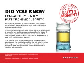 © 2021 Halliburton. All rights reserved.
DID YOU KNOW
COMPATIBILITY IS A KEY
PART OF CHEMICAL SAFETY.
You’ve probably heard the old phrase that oil and water don’t mix.
The fact is, there are many chemicals in our industry that must not
be used or stored together.
Combining incompatible chemicals, or storing them in too close proximity
to each other, can result in adverse reactions such as the release of
toxic, corrosive, or flammable vapors and liquids, excessive heat
generation, even explosions. With some chemicals, exposure to air or
water might even trigger such reactions.
Don’t make decisions you’ve not been trained to make. Don’t do
something now that might be harmful later. Use your authority through
the management of change and stop work processes to correct a
situation you view as potentially being harmful. When it comes to
chemicals, ask the experts.
Safety Moment Subject suggested by: Taylor Robinson, Halliburton Employee
At Halliburton, solving customer challenges is second only to keeping everyone
safe and healthy.
 