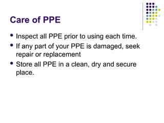 Care of PPE
 Inspect all PPE prior to using each time.
 If any part of your PPE is damaged, seek
repair or replacement
 Store all PPE in a clean, dry and secure
place.
 