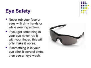 Eye Safety
 Never rub your face or
eyes with dirty hands or
while wearing a glove.
 If you get something in
your eye never rub it
with your finger, this will
only make it worse.
 If something is in your
eye blink it several times
then use an eye wash.
 