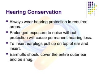 Hearing Conservation
 Always wear hearing protection in required
areas.
 Prolonged exposure to noise without
protection will cause permanent hearing loss.
 To insert earplugs pull up on top of ear and
insert.
 Earmuffs should cover the entire outer ear
and be snug.
 